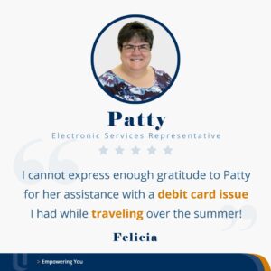 Testimonial for Patty who works as an Electronic Services Representative. Felicia wrote, "I cannot express enough gratitude to Patty for her assistance with a debit card issue I had while traveling over the summer!"